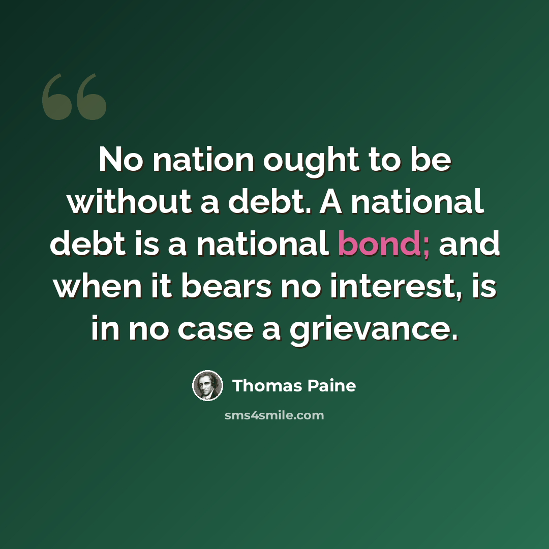 “No nation ought to be without a debt. A national debt is a national bond; and when it bears no interest, is in no case a grievance.” quote by Thomas Paine