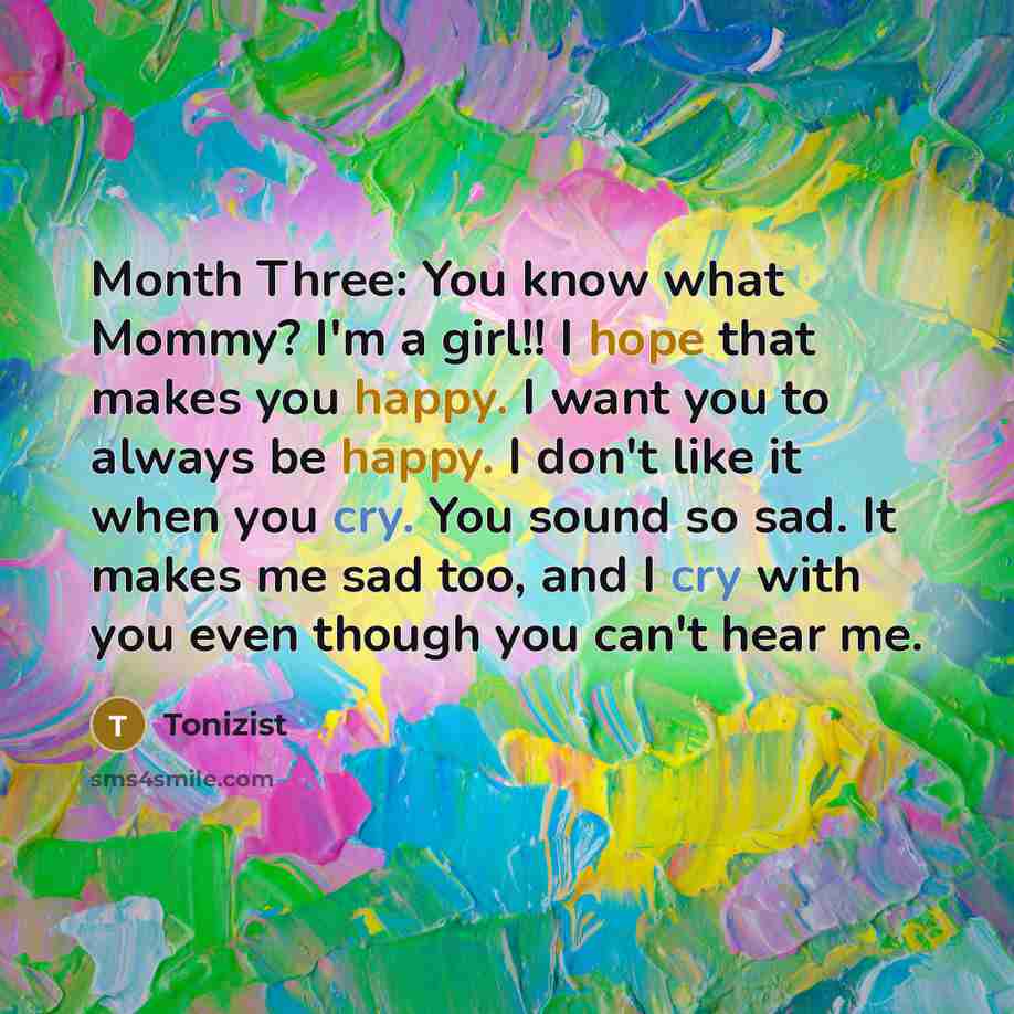 “Month Three: You know what Mommy? I'm a girl!! I hope that makes you happy. I want you to always be happy. I don't like it when you cry. You sound so sad. It makes me sad too, and I cry with you even though you can't hear me.” quote by Tonizist