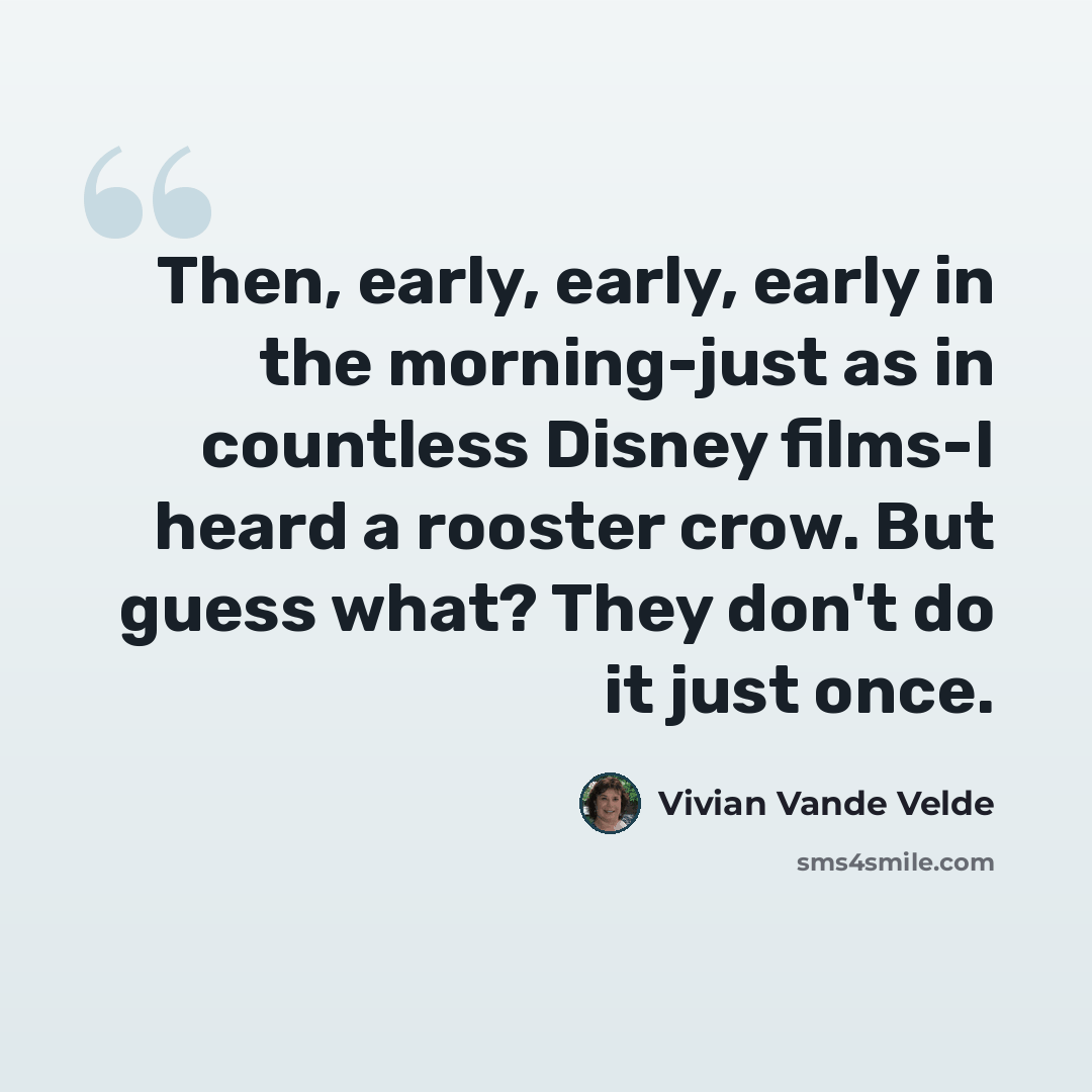 “Then, early, early, early in the morning-just as in countless Disney films-I heard a rooster crow. But guess what? They don't do it just once.” quote by Vivian Vande Velde