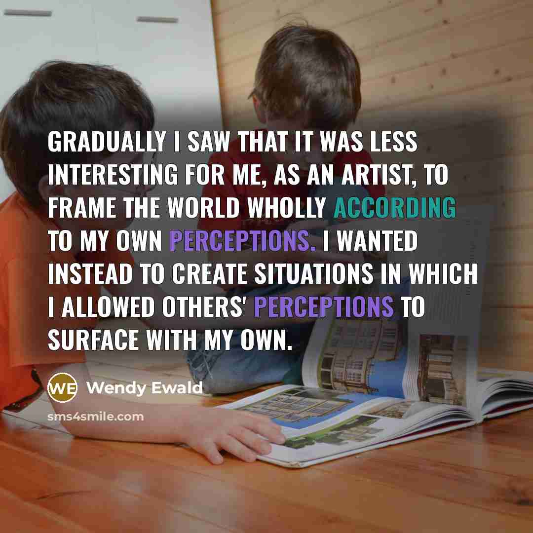 “Gradually I saw that it was less interesting for me, as an artist, to frame the world wholly according to my own perceptions. I wanted instead to create situations in which I allowed others' perceptions to surface with my own.” quote by Wendy Ewald