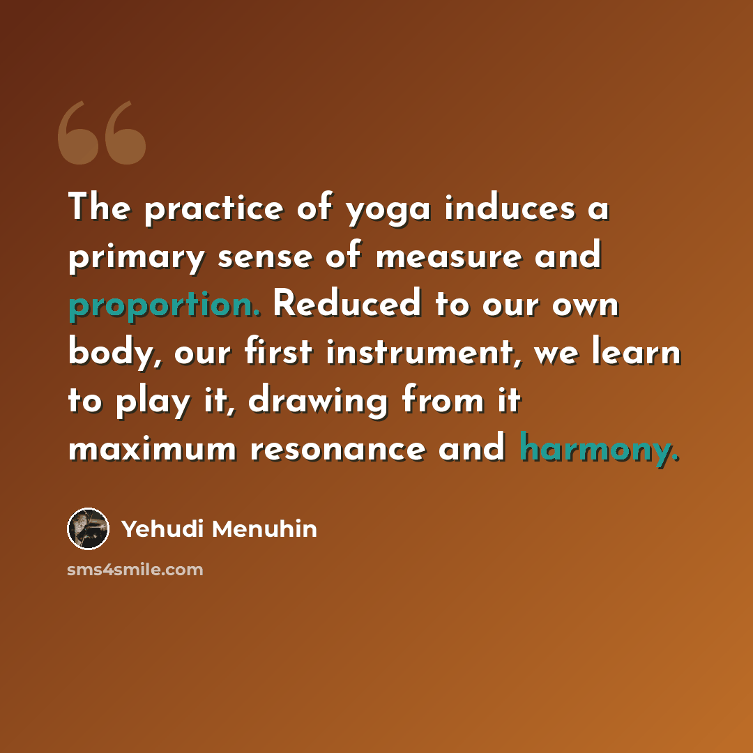 “The practice of yoga induces a primary sense of measure and proportion. Reduced to our own body, our first instrument, we learn to play it, drawing from it maximum resonance and harmony.” quote by Yehudi Menuhin