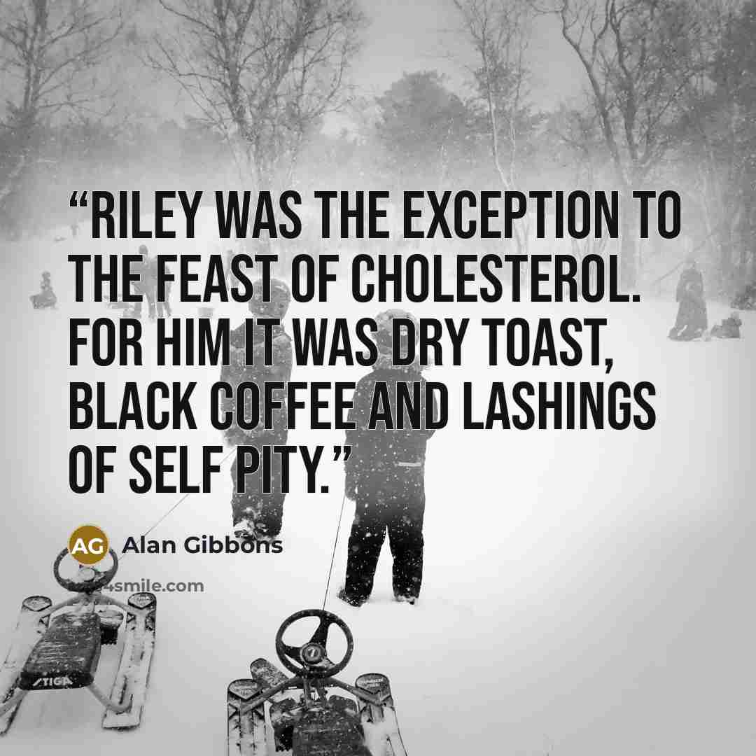 “Riley was the exception to the feast of cholesterol. For him it was dry toast, black coffee and lashings of self pity.” quote by Alan Gibbons