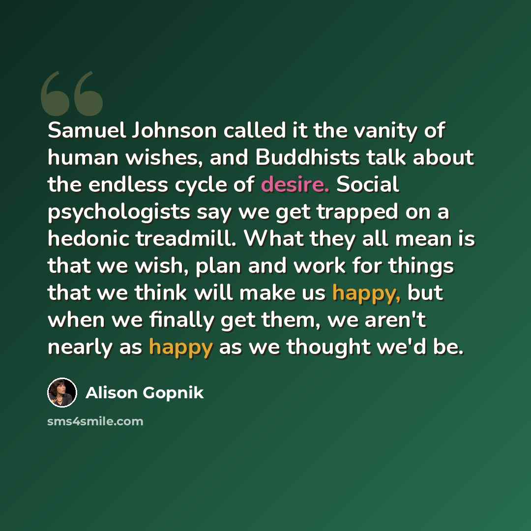“Samuel Johnson called it the vanity of human wishes, and Buddhists talk about the endless cycle of desire. Social psychologists say we get trapped on a hedonic treadmill. What they all mean is that we wish, plan and work for things that we think will make us happy, but when we finally get them, we…” quote by Alison Gopnik