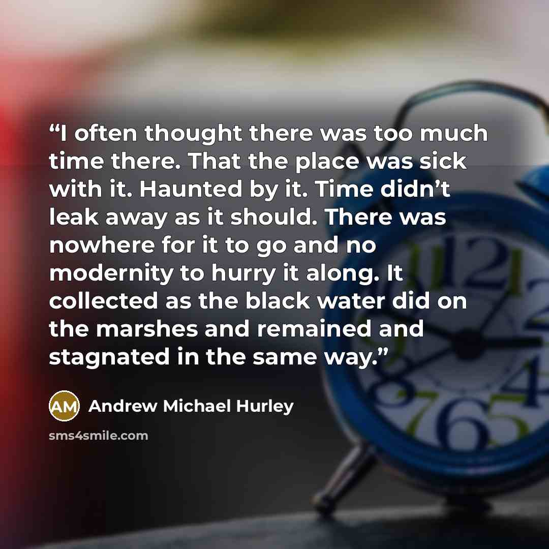 “I often thought there was too much time there. That the place was sick with it. Haunted by it. Time didn’t leak away as it should. There was nowhere for it to go and no modernity to hurry it along. It collected as the black water did on the marshes and remained and stagnated in the same way.” quote by Andrew Michael Hurley