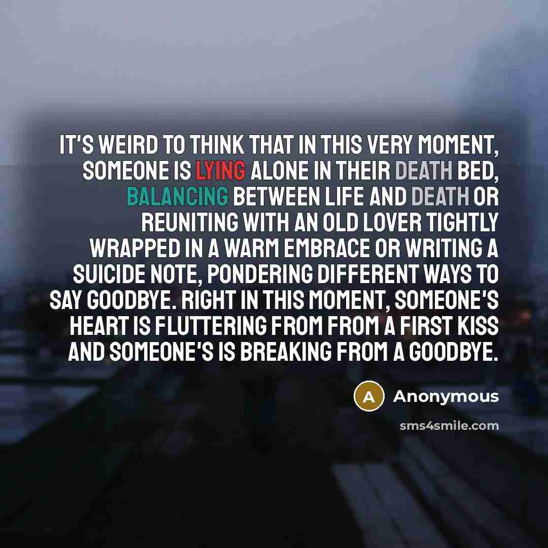 “It's weird to think that in this very moment, someone is lying alone in their death bed, balancing between life and death or reuniting with an old lover tightly wrapped in a warm embrace or writing a suicide note, pondering different ways to say goodbye. Right in this moment, someone's heart is…” quote by Anonymous