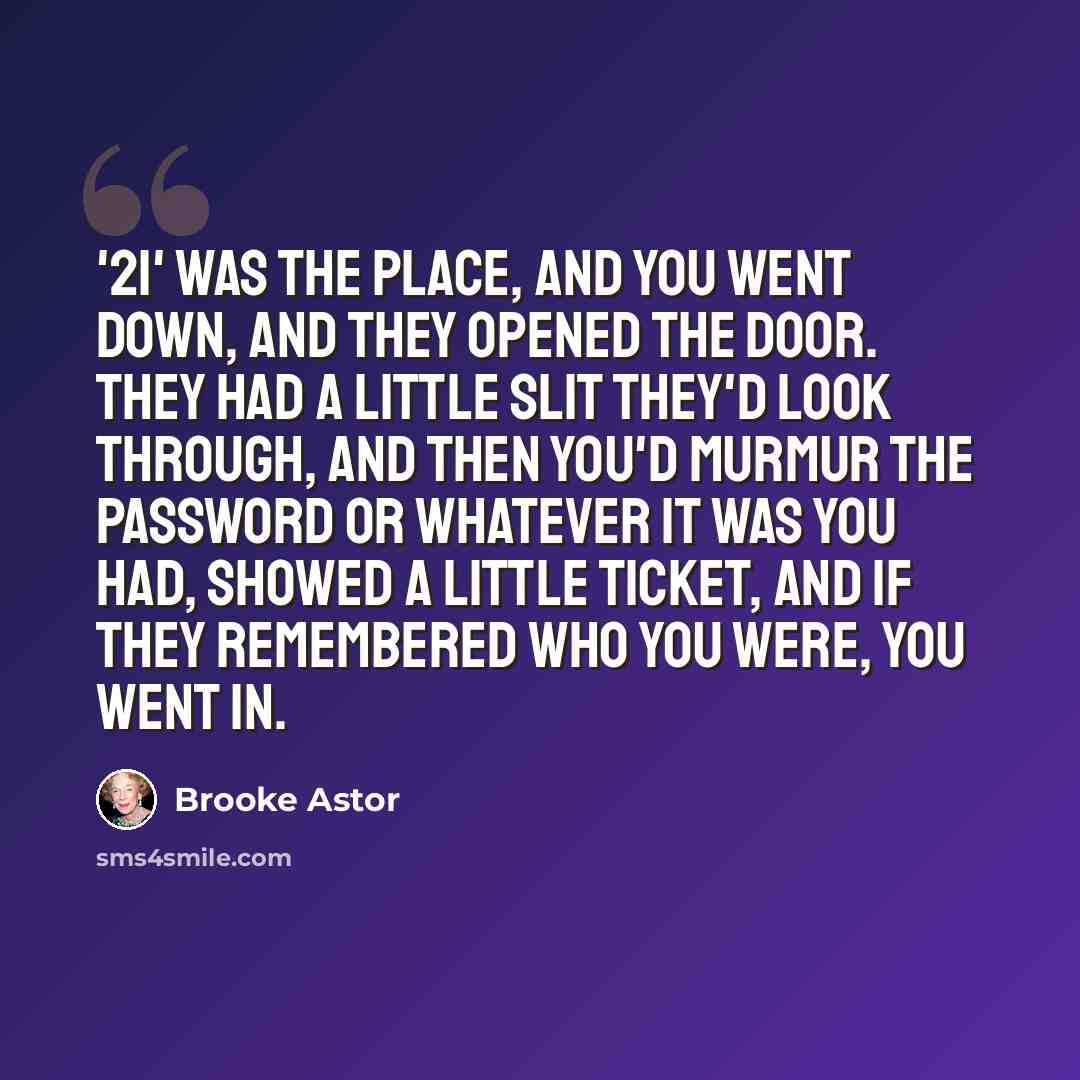 “'21' was the place, and you went down, and they opened the door. They had a little slit they'd look through, and then you'd murmur the password or whatever it was you had, showed a little ticket, and if they remembered who you were, you went in.” quote by Brooke Astor