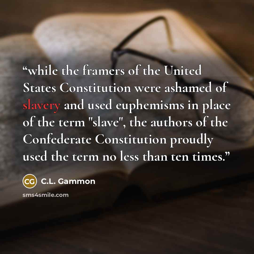 “while the framers of the United States Constitution were ashamed of slavery and used euphemisms in place of the term "slave", the authors of the Confederate Constitution proudly used the term no less than ten times.” quote by C.L. Gammon