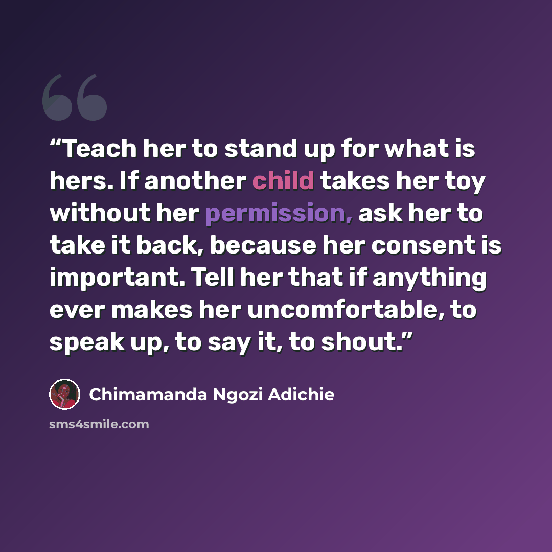 “Teach her to stand up for what is hers. If another child takes her toy without her permission, ask her to take it back, because her consent is important. Tell her that if anything ever makes her uncomfortable, to speak up, to say it, to shout.” quote by Chimamanda Ngozi Adichie