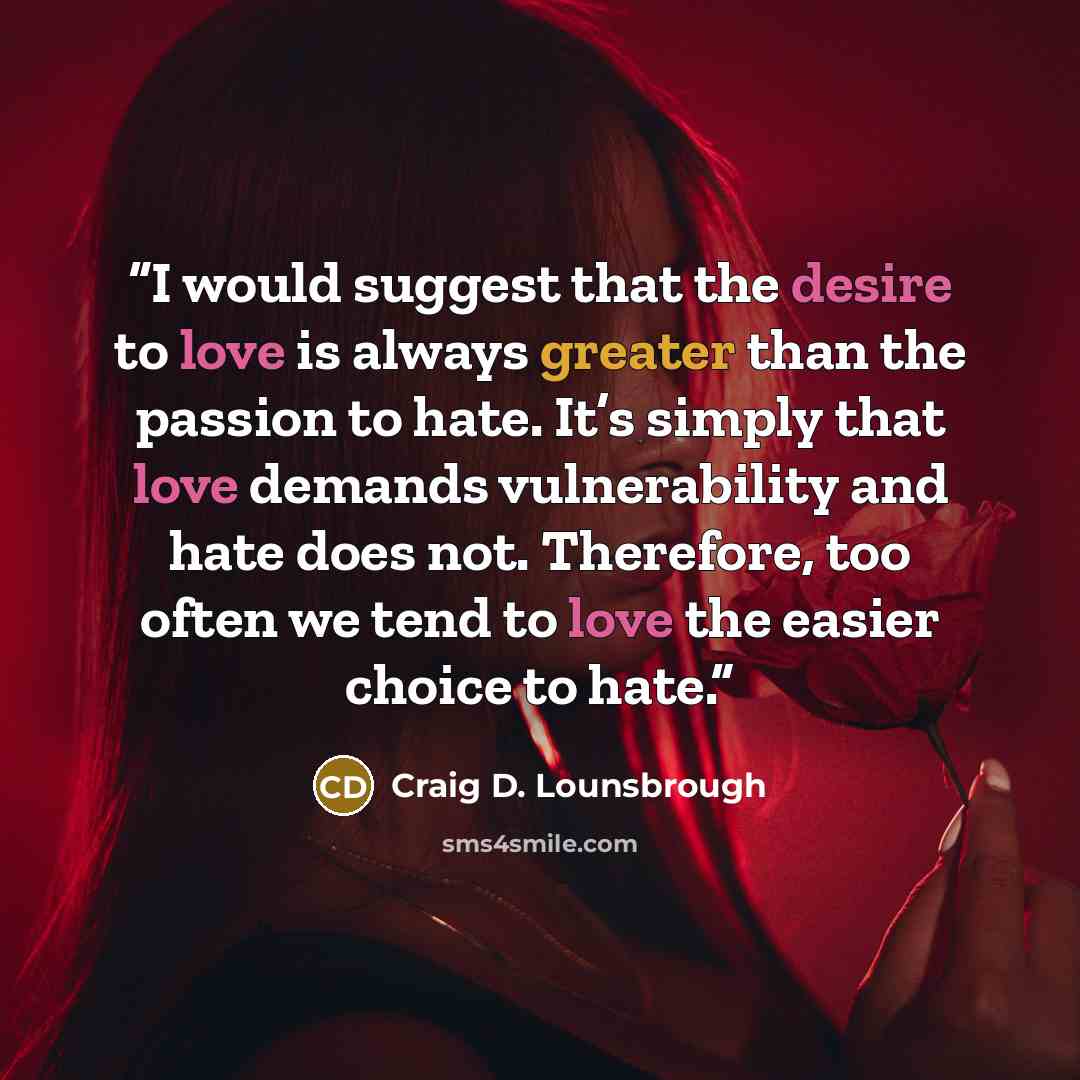 “I would suggest that the desire to love is always greater than the passion to hate. It’s simply that love demands vulnerability and hate does not. Therefore, too often we tend to love the easier choice to hate.” quote by Craig D. Lounsbrough