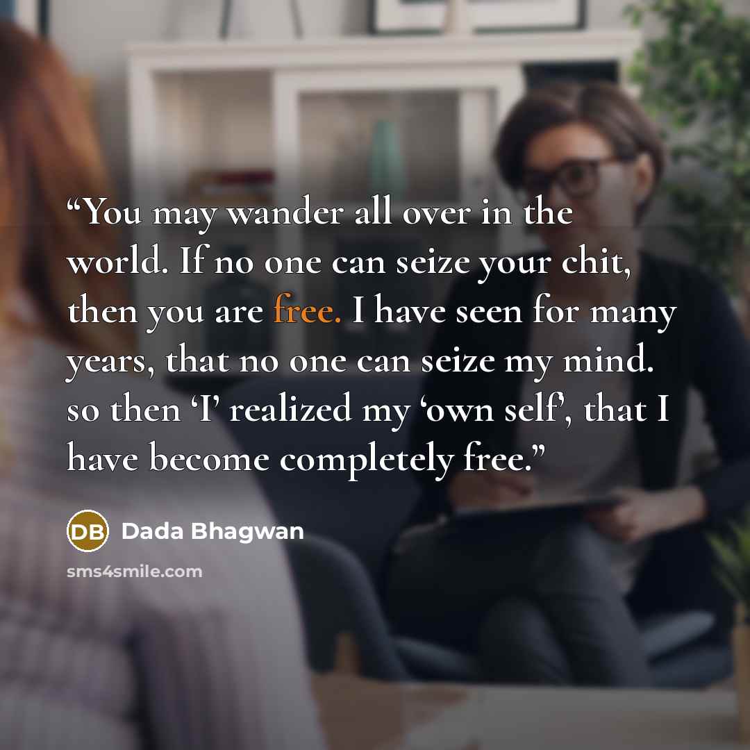 “You may wander all over in the world. If no one can seize your chit, then you are free. I have seen for many years, that no one can seize my mind. so then ‘I’ realized my ‘own self’, that I have become completely free.” quote by Dada Bhagwan