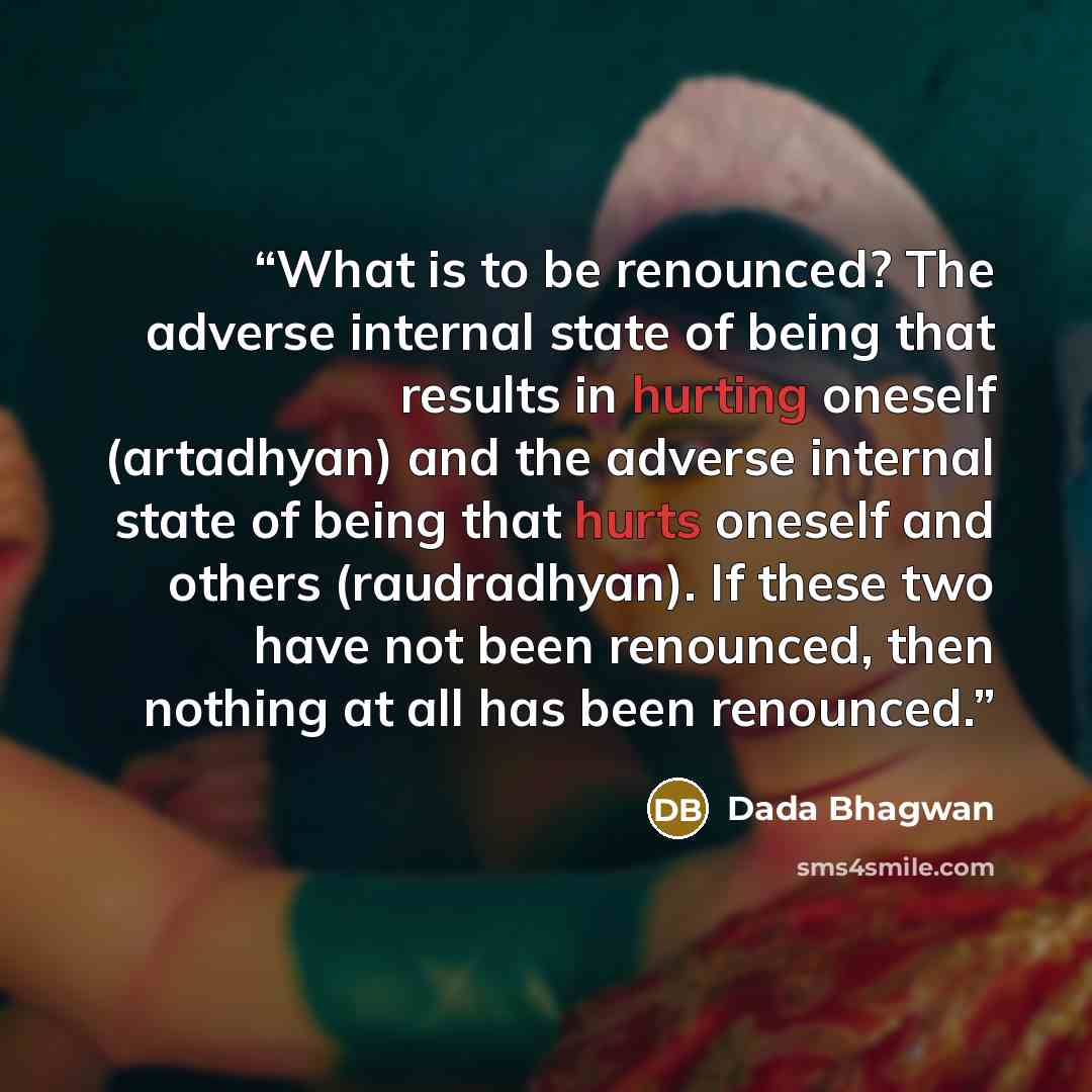 “What is to be renounced? The adverse internal state of being that results in hurting oneself (artadhyan) and the adverse internal state of being that hurts oneself and others (raudradhyan). If these two have not been renounced, then nothing at all has been renounced.” quote by Dada Bhagwan