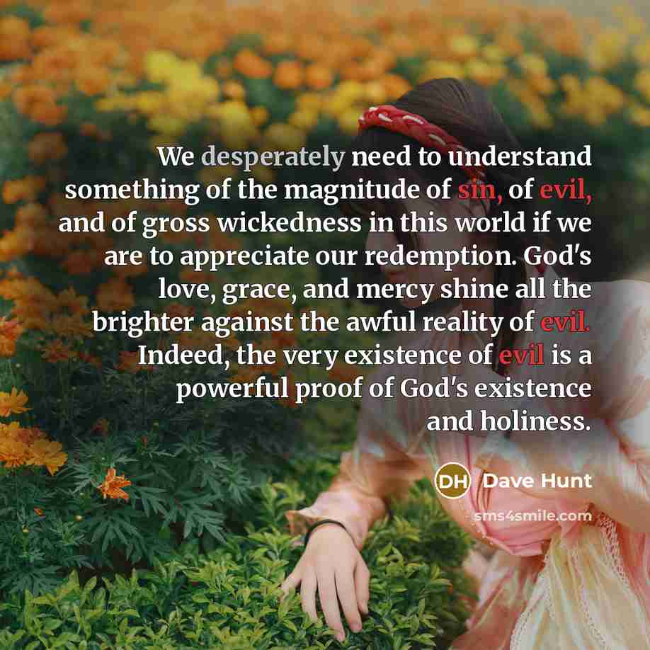 “We desperately need to understand something of the magnitude of sin, of evil, and of gross wickedness in this world if we are to appreciate our redemption. God's love, grace, and mercy shine all the brighter against the awful reality of evil. Indeed, the very existence of evil is a powerful proof…” quote by Dave Hunt