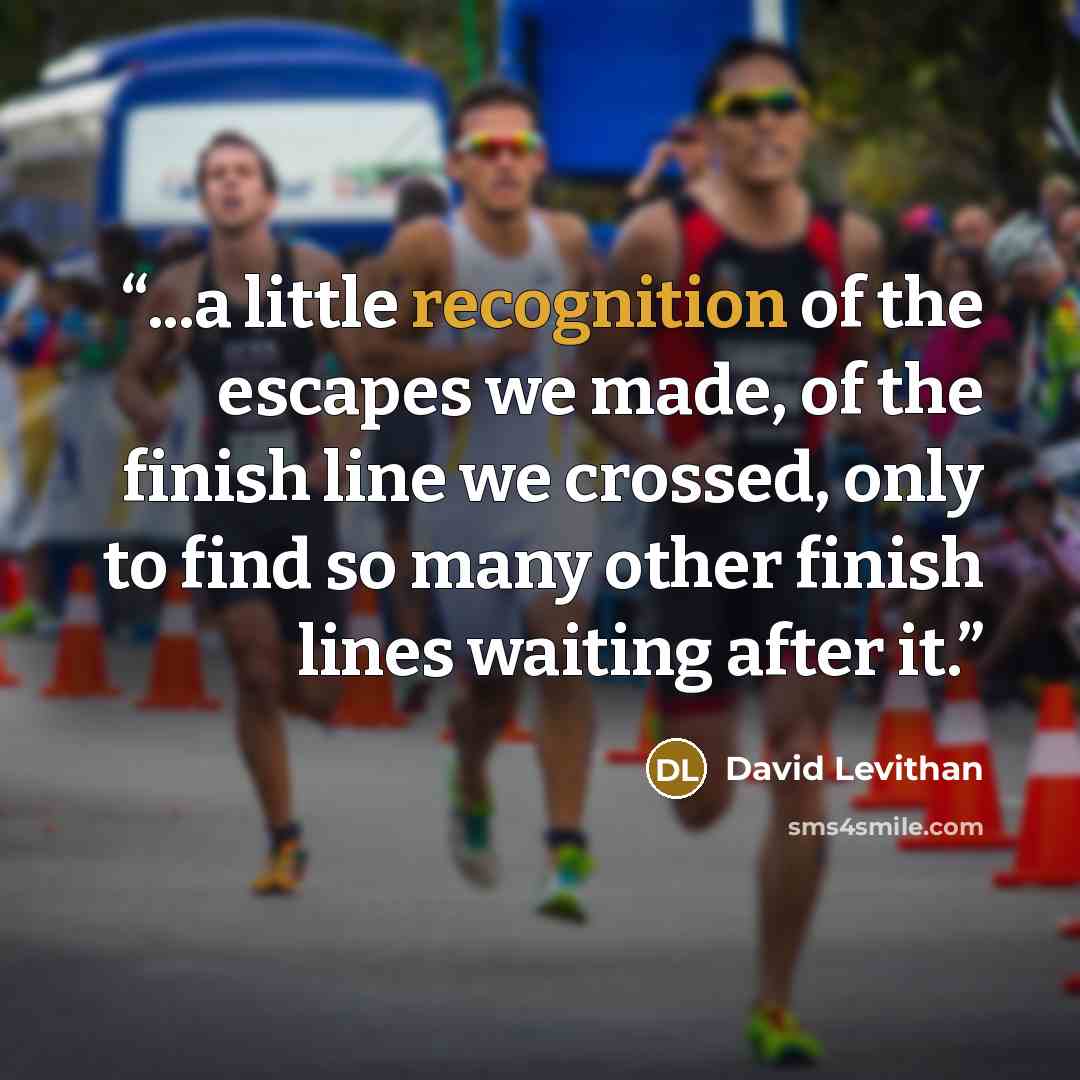“...a little recognition of the escapes we made, of the finish line we crossed, only to find so many other finish lines waiting after it.” quote by David Levithan