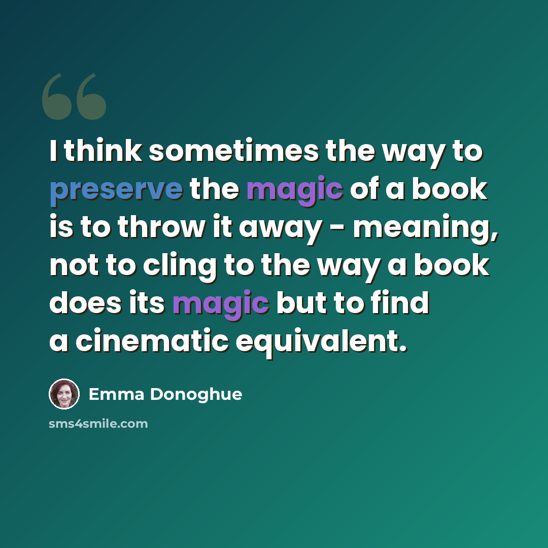 “I think sometimes the way to preserve the magic of a book is to throw it away - meaning, not to cling to the way a book does its magic but to find a cinematic equivalent.” quote by Emma Donoghue