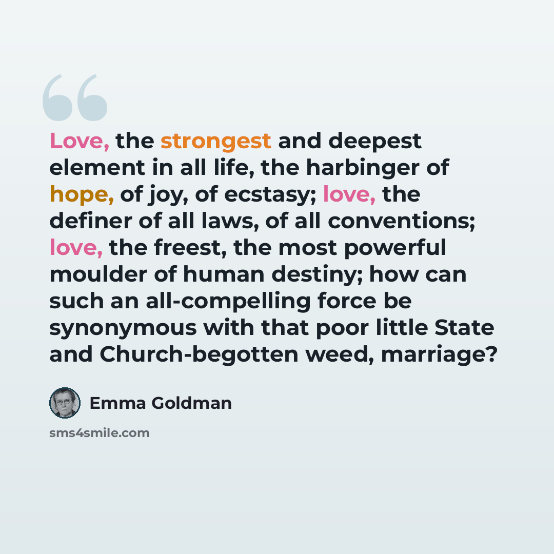 “Love, the strongest and deepest element in all life, the harbinger of hope, of joy, of ecstasy; love, the definer of all laws, of all conventions; love, the freest, the most powerful moulder of human destiny; how can such an all-compelling force be synonymous with that poor little State and…” quote by Emma Goldman