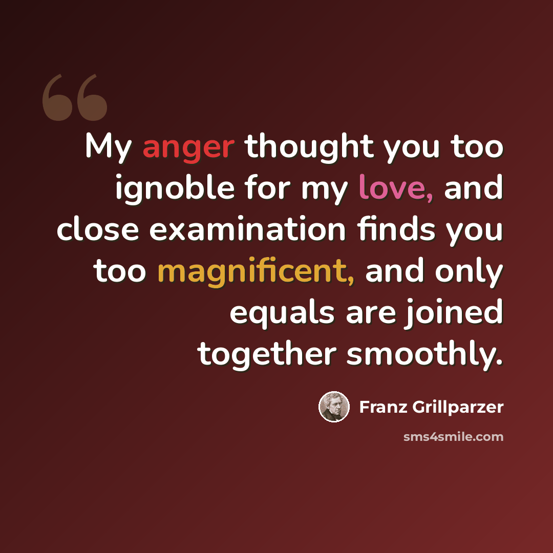 “My anger thought you too ignoble for my love, and close examination finds you too magnificent, and only equals are joined together smoothly.” quote by Franz Grillparzer