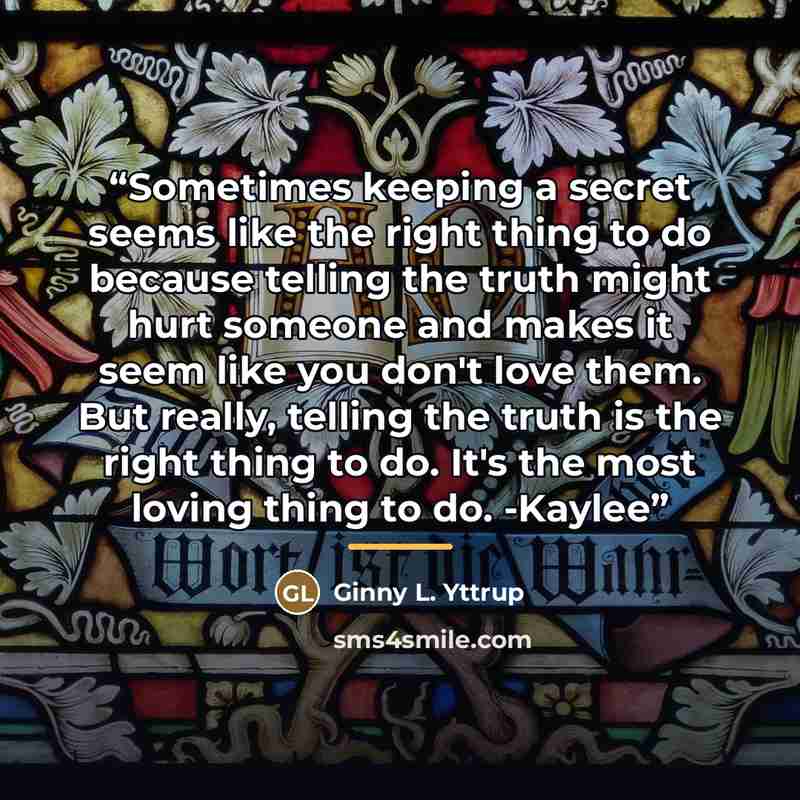 “Sometimes keeping a secret seems like the right thing to do because telling the truth might hurt someone and makes it seem like you don't love them. But really, telling the truth is the right thing to do. It's the most loving thing to do. -Kaylee” quote by Ginny L. Yttrup