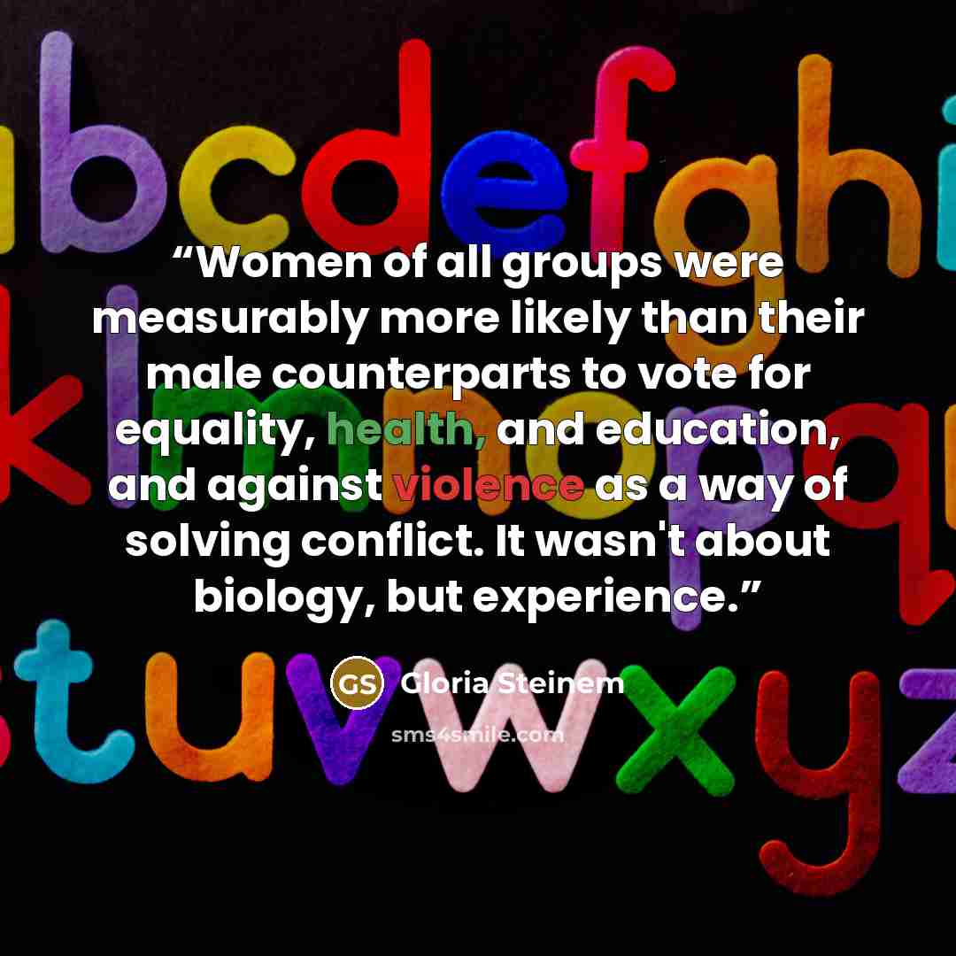 “Women of all groups were measurably more likely than their male counterparts to vote for equality, health, and education, and against violence as a way of solving conflict. It wasn't about biology, but experience.” quote by Gloria Steinem