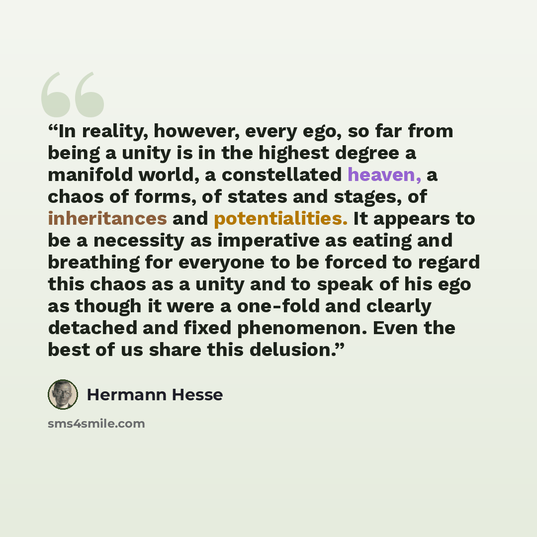 “In reality, however, every ego, so far from being a unity is in the highest degree a manifold world, a constellated heaven, a chaos of forms, of states and stages, of inheritances and potentialities. It appears to be a necessity as imperative as eating and breathing for everyone to be forced to…” quote by Hermann Hesse