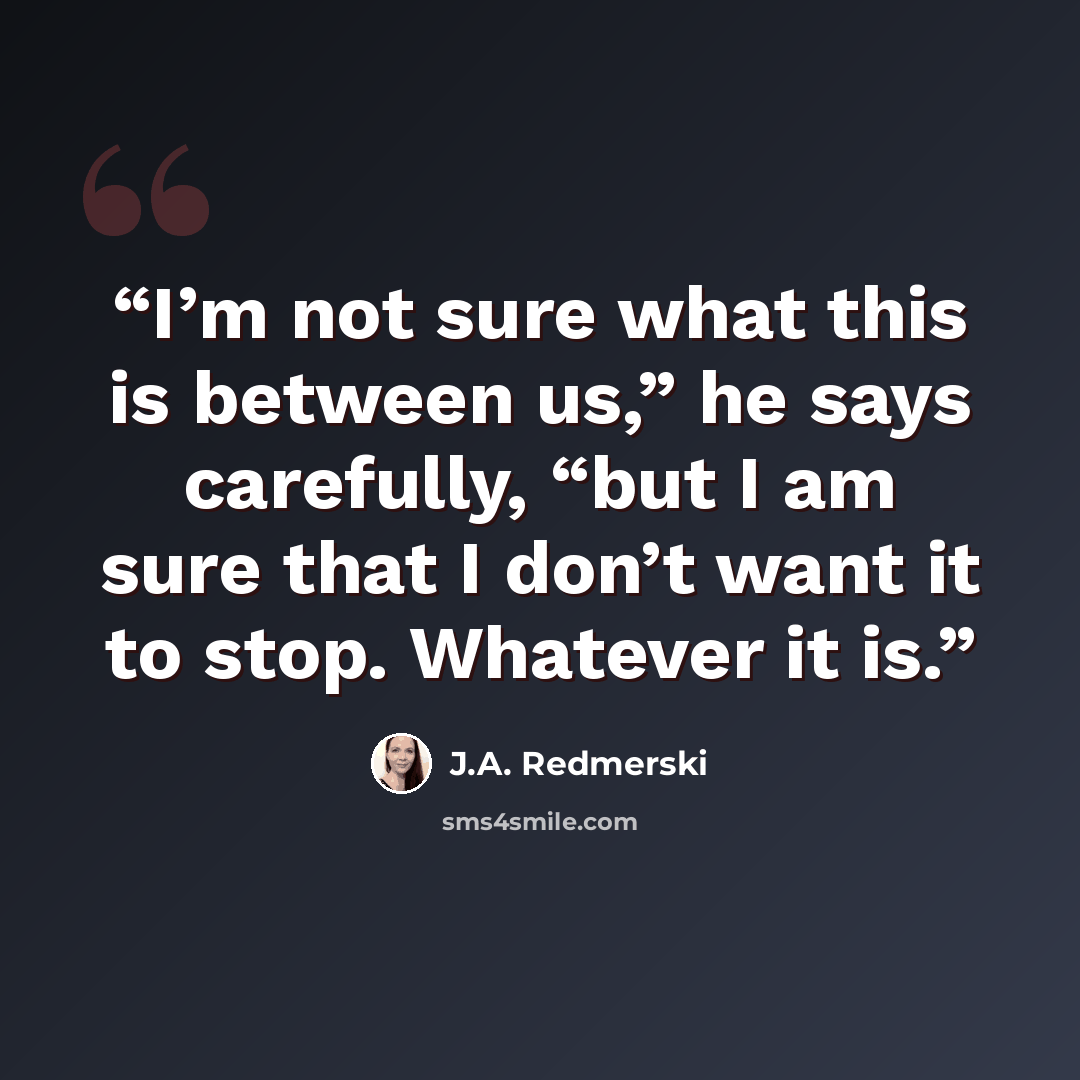 “I’m not sure what this is between us,” he says carefully, “but I am sure that I don’t want it to stop. Whatever it is.” quote by J.A. Redmerski