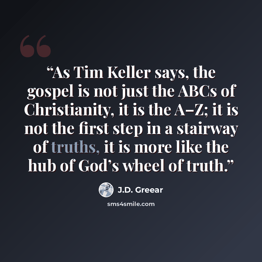 “As Tim Keller says, the gospel is not just the ABCs of Christianity, it is the A–Z; it is not the first step in a stairway of truths, it is more like the hub of God’s wheel of truth.” quote by J.D. Greear