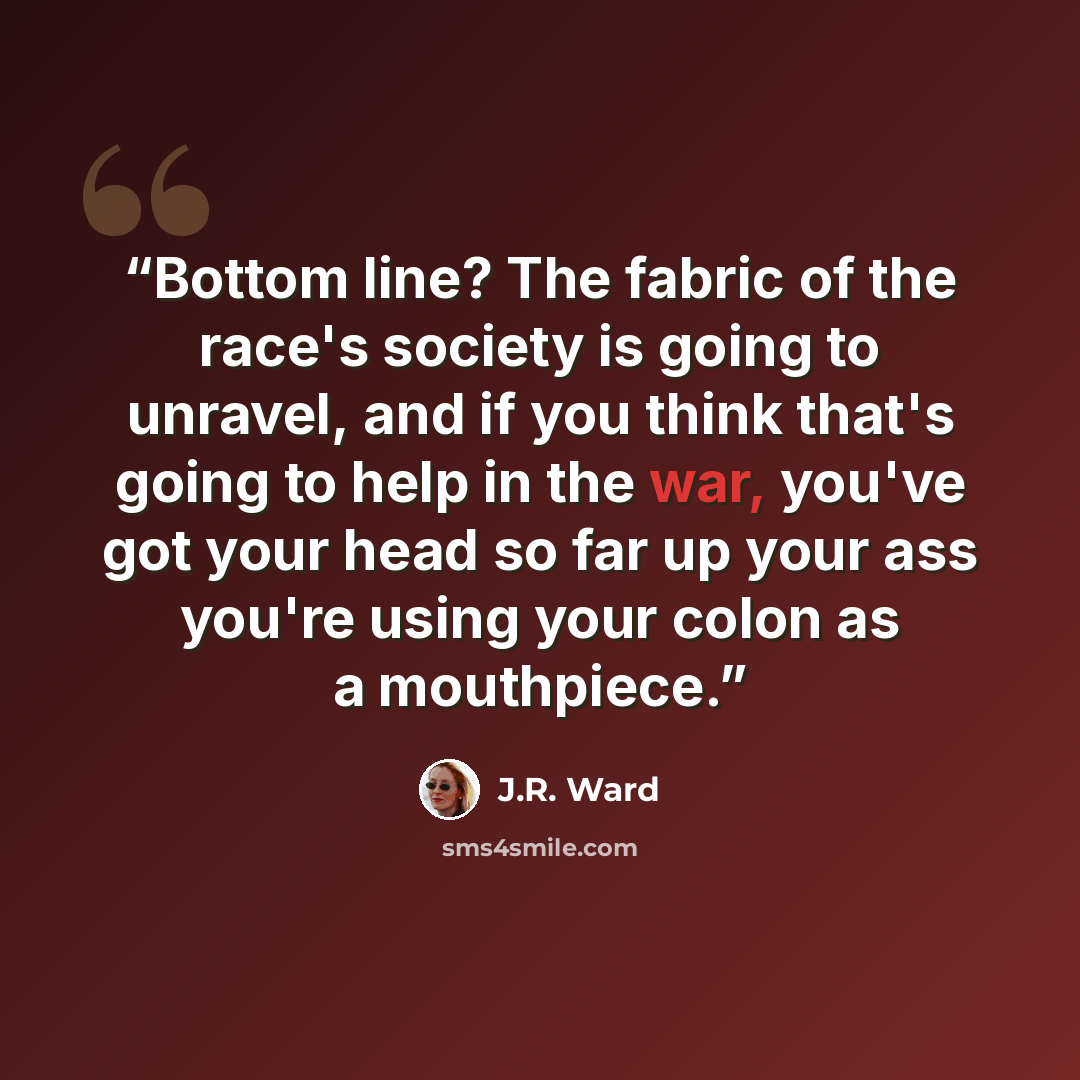 “Bottom line? The fabric of the race's society is going to unravel, and if you think that's going to help in the war, you've got your head so far up your ass you're using your colon as a mouthpiece.” quote by J.R. Ward
