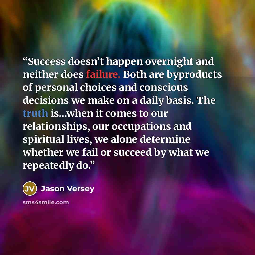 “Success doesn’t happen overnight and neither does failure. Both are byproducts of personal choices and conscious decisions we make on a daily basis. The truth is…when it comes to our relationships, our occupations and spiritual lives, we alone determine whether we fail or succeed by what we…” quote by Jason Versey