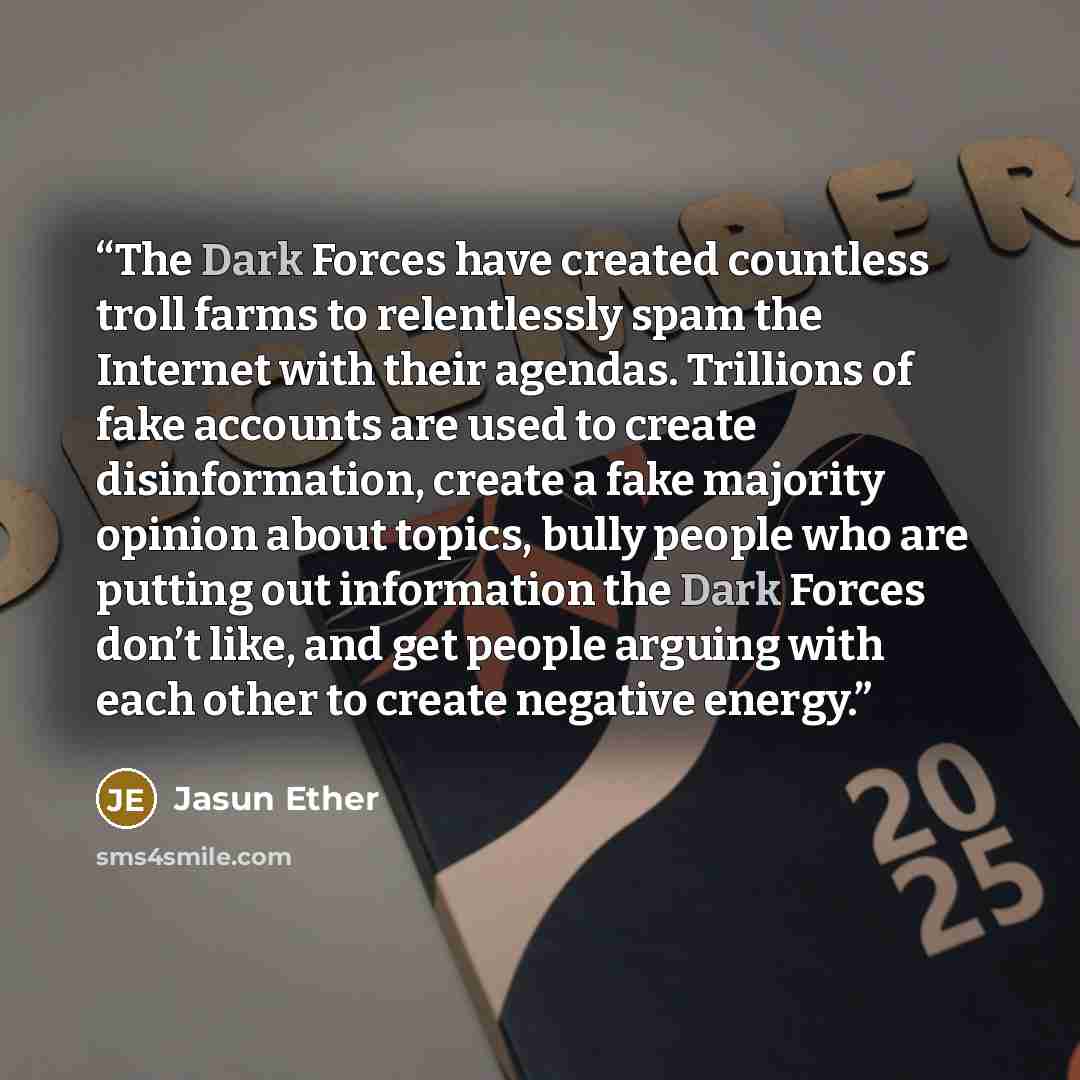 “The Dark Forces have created countless troll farms to relentlessly spam the Internet with their agendas. Trillions of fake accounts are used to create disinformation, create a fake majority opinion about topics, bully people who are putting out information the Dark Forces don’t like, and get…” quote by Jasun Ether