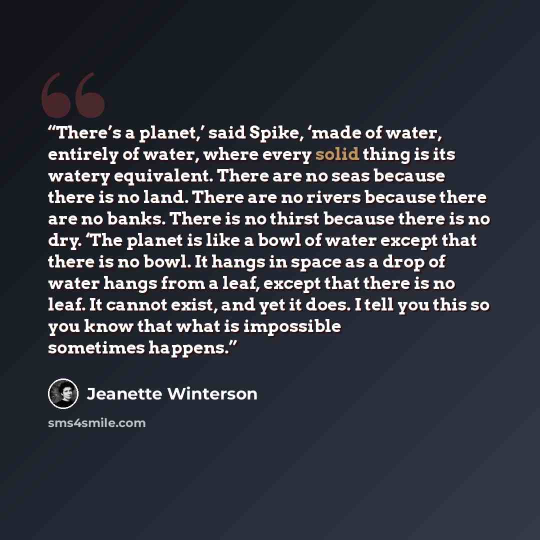 “There’s a planet,’ said Spike, ‘made of water, entirely of water, where every solid thing is its watery equivalent. There are no seas because there is no land. There are no rivers because there are no banks. There is no thirst because there is no dry. ‘The planet is like a bowl of water except…” quote by Jeanette Winterson