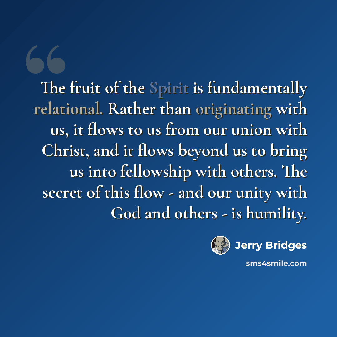 “The fruit of the Spirit is fundamentally relational. Rather than originating with us, it flows to us from our union with Christ, and it flows beyond us to bring us into fellowship with others. The secret of this flow - and our unity with God and others - is humility.” quote by Jerry Bridges