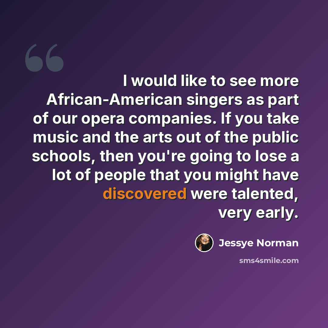 “I would like to see more African-American singers as part of our opera companies. If you take music and the arts out of the public schools, then you're going to lose a lot of people that you might have discovered were talented, very early.” quote by Jessye Norman