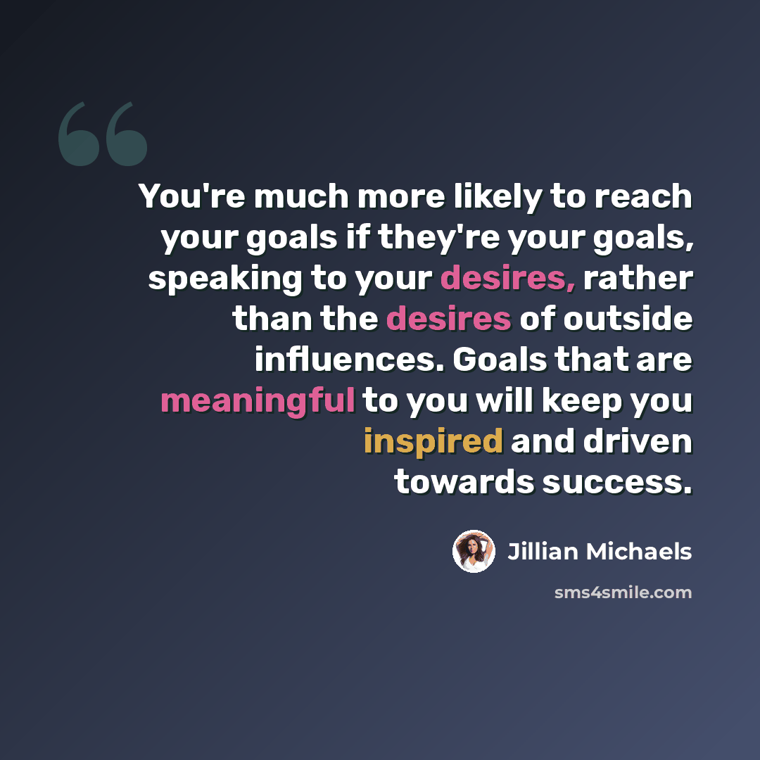 “You're much more likely to reach your goals if they're your goals, speaking to your desires, rather than the desires of outside influences. Goals that are meaningful to you will keep you inspired and driven towards success.” quote by Jillian Michaels