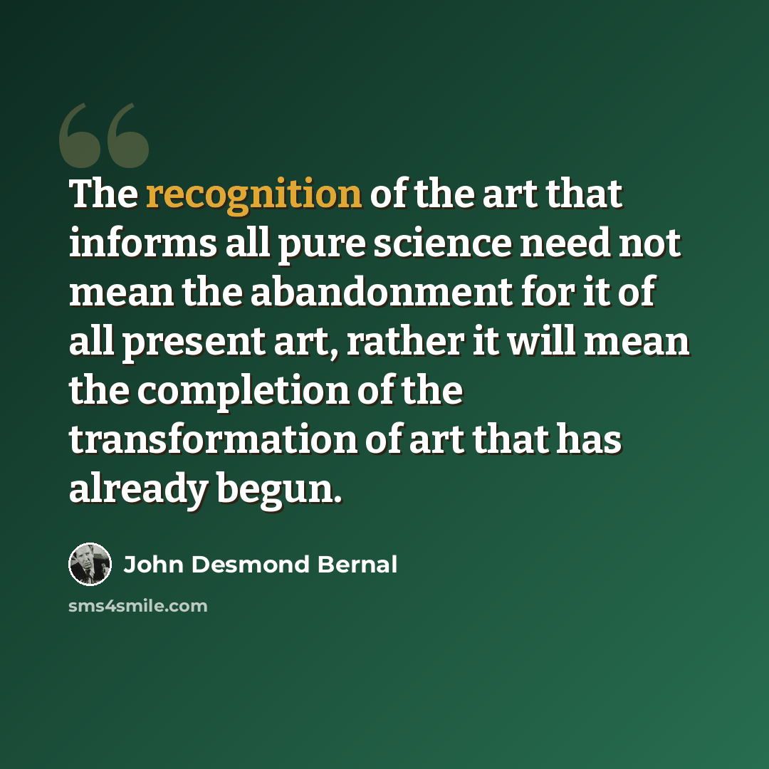 “The recognition of the art that informs all pure science need not mean the abandonment for it of all present art, rather it will mean the completion of the transformation of art that has already begun.” quote by John Desmond Bernal