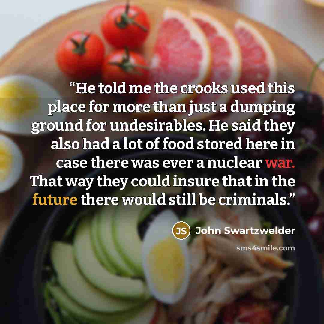 “He told me the crooks used this place for more than just a dumping ground for undesirables. He said they also had a lot of food stored here in case there was ever a nuclear war. That way they could insure that in the future there would still be criminals.” quote by John Swartzwelder