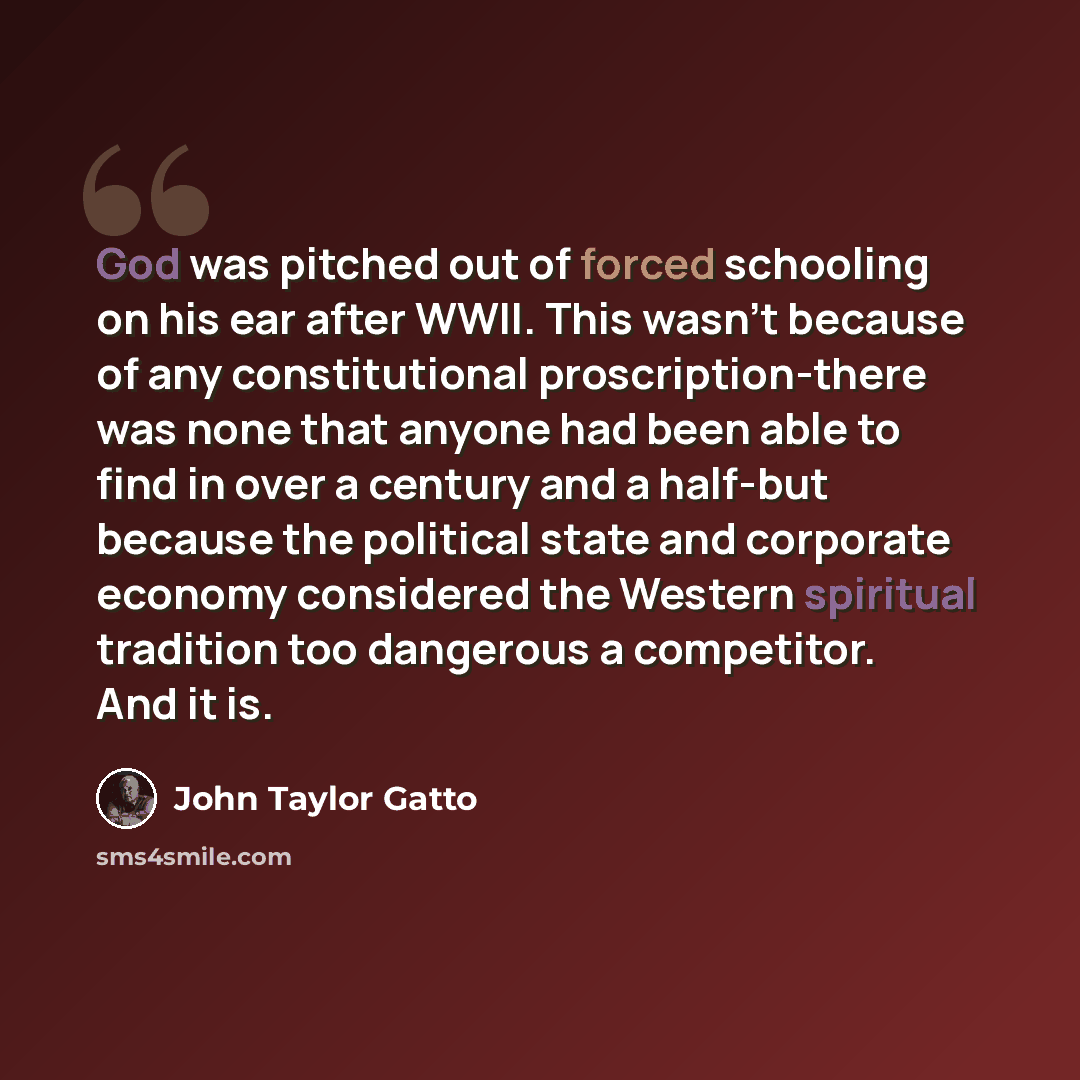 “God was pitched out of forced schooling on his ear after WWII. This wasn't because of any constitutional proscription-there was none that anyone had been able to find in over a century and a half-but because the political state and corporate economy considered the Western spiritual tradition too…” quote by John Taylor Gatto