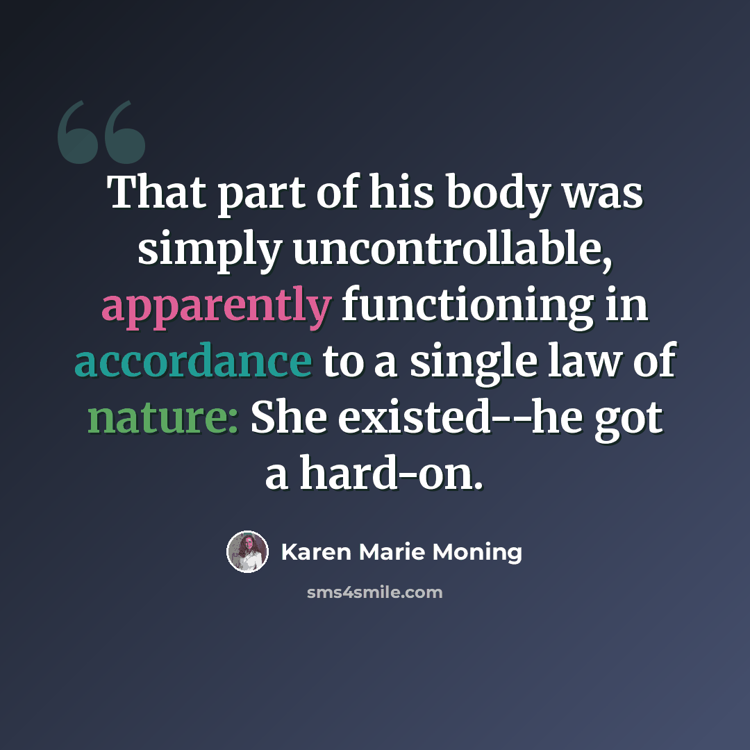 “That part of his body was simply uncontrollable, apparently functioning in accordance to a single law of nature: She existed--he got a hard-on.” quote by Karen Marie Moning