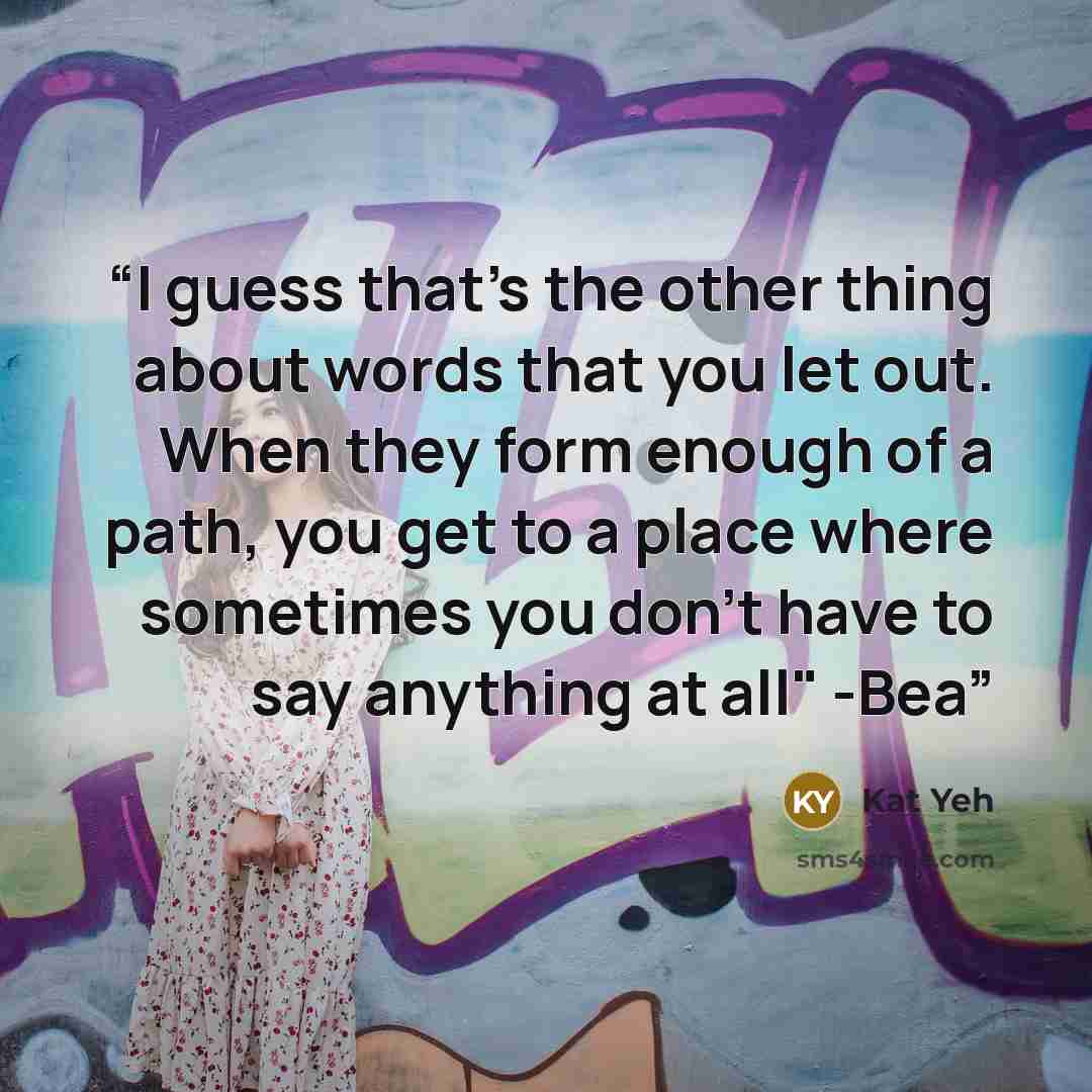 “I guess that's the other thing about words that you let out. When they form enough of a path, you get to a place where sometimes you don't have to say anything at all" -Bea” quote by Kat Yeh