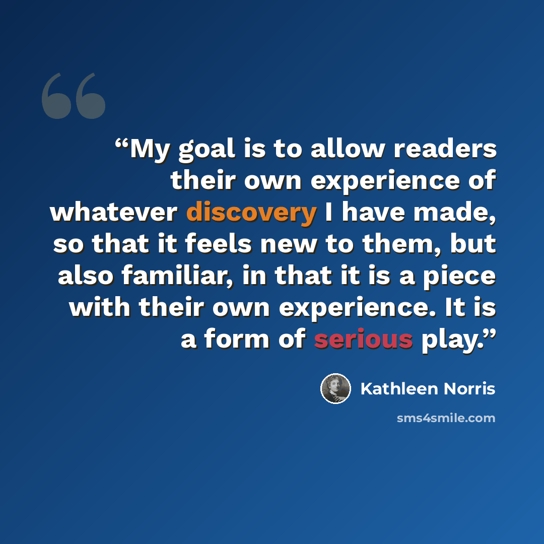 “My goal is to allow readers their own experience of whatever discovery I have made, so that it feels new to them, but also familiar, in that it is a piece with their own experience. It is a form of serious play.” quote by Kathleen Norris
