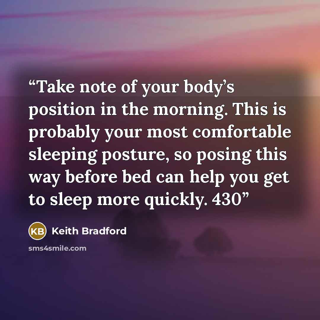 “Take note of your body’s position in the morning. This is probably your most comfortable sleeping posture, so posing this way before bed can help you get to sleep more quickly. 430” quote by Keith Bradford