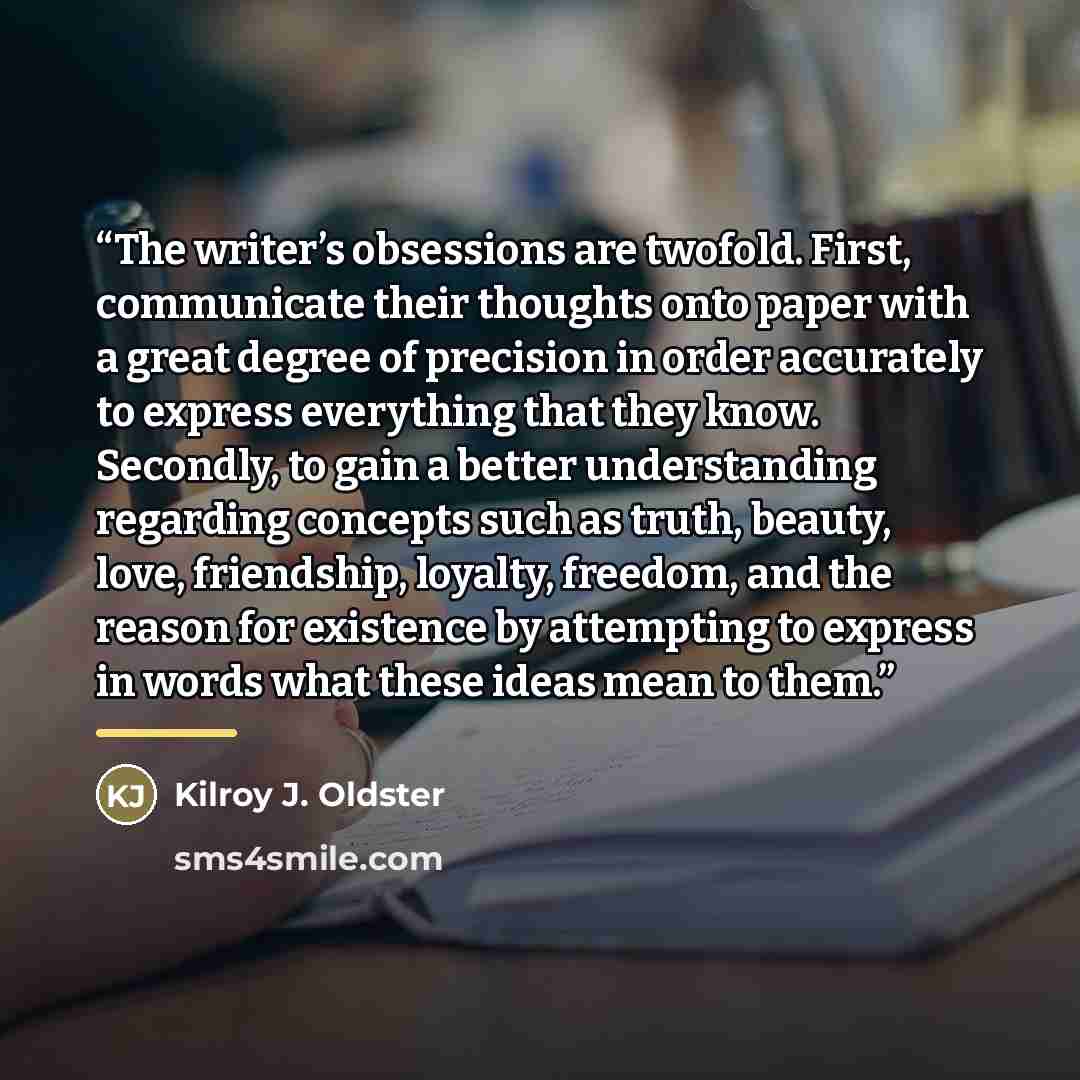 “The writer’s obsessions are twofold. First, communicate their thoughts onto paper with a great degree of precision in order accurately to express everything that they know. Secondly, to gain a better understanding regarding concepts such as truth, beauty, love, friendship, loyalty, freedom, and…” quote by Kilroy J. Oldster