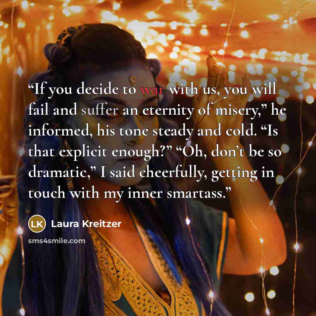 “If you decide to war with us, you will fail and suffer an eternity of misery,” he informed, his tone steady and cold. “Is that explicit enough?” “Oh, don’t be so dramatic,” I said cheerfully, getting in touch with my inner smartass.” quote by Laura Kreitzer