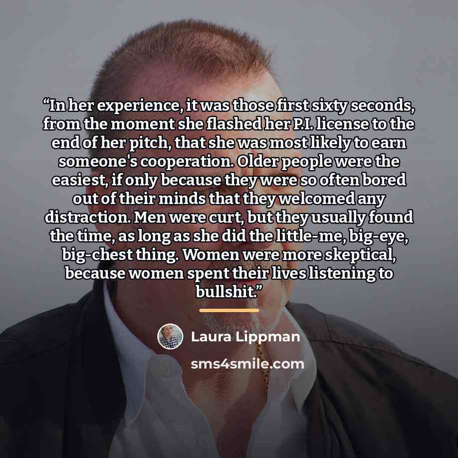 “In her experience, it was those first sixty seconds, from the moment she flashed her P.I. license to the end of her pitch, that she was most likely to earn someone's cooperation. Older people were the easiest, if only because they were so often bored out of their minds that they welcomed any…” quote by Laura Lippman