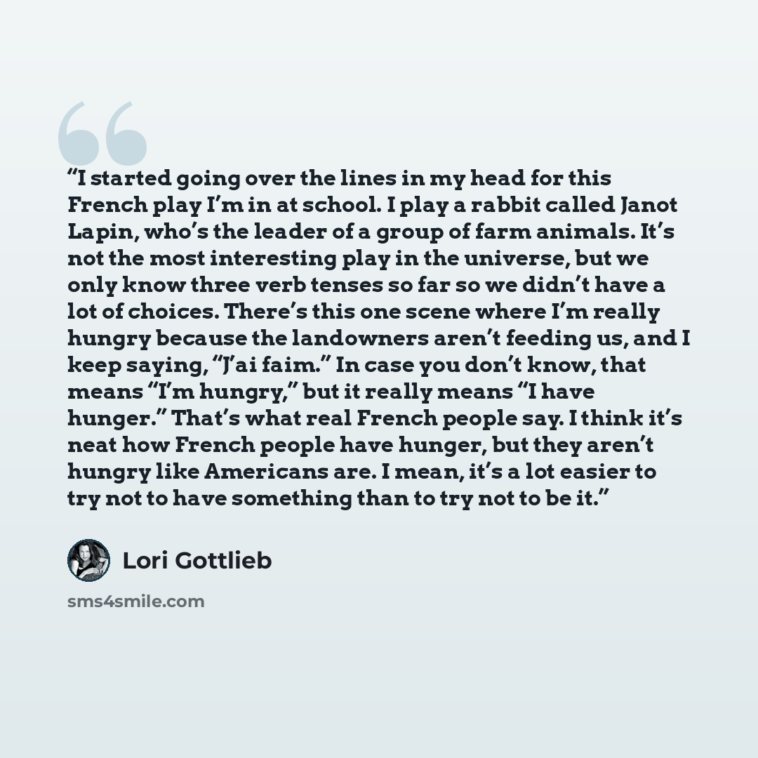 “I started going over the lines in my head for this French play I’m in at school. I play a rabbit called Janot Lapin, who’s the leader of a group of farm animals. It’s not the most interesting play in the universe, but we only know three verb tenses so far so we didn’t have a lot of choices…” quote by Lori Gottlieb