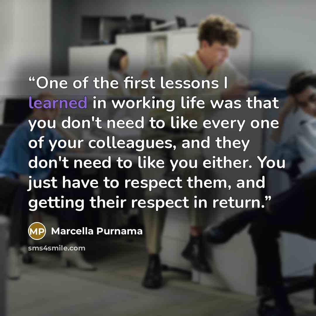 “One of the first lessons I learned in working life was that you don't need to like every one of your colleagues, and they don't need to like you either. You just have to respect them, and getting their respect in return.” quote by Marcella Purnama