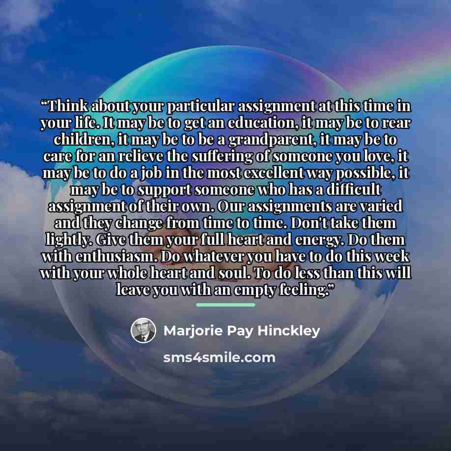“Think about your particular assignment at this time in your life. It may be to get an education, it may be to rear children, it may be to be a grandparent, it may be to care for an relieve the suffering of someone you love, it may be to do a job in the most excellent way possible, it may be to…” quote by Marjorie Pay Hinckley
