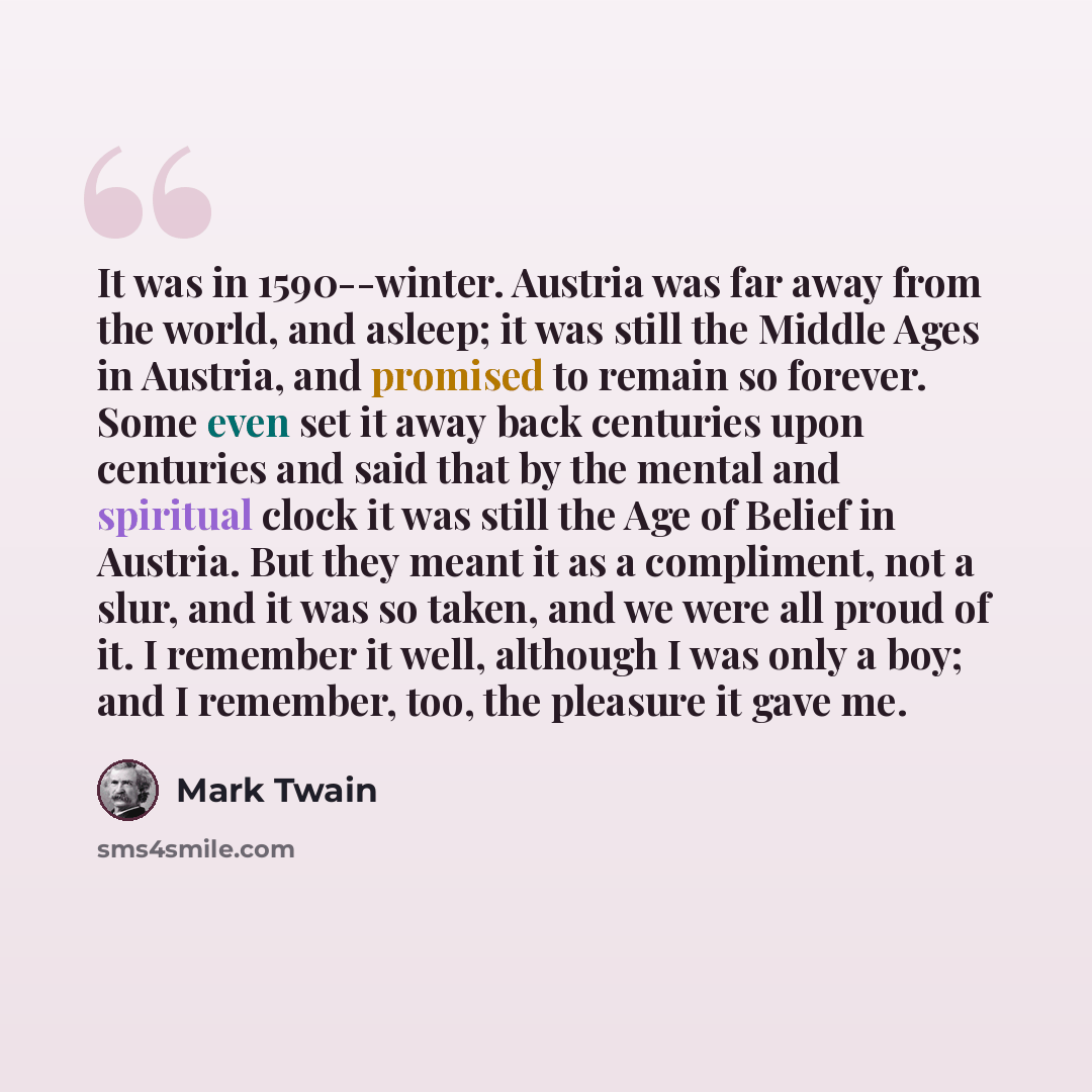 “It was in 1590--winter. Austria was far away from the world, and asleep; it was still the Middle Ages in Austria, and promised to remain so forever. Some even set it away back centuries upon centuries and said that by the mental and spiritual clock it was still the Age of Belief in Austria. But…” quote by Mark Twain