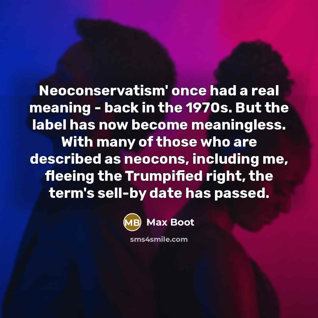“Neoconservatism' once had a real meaning - back in the 1970s. But the label has now become meaningless. With many of those who are described as neocons, including me, fleeing the Trumpified right, the term's sell-by date has passed.” quote by Max Boot