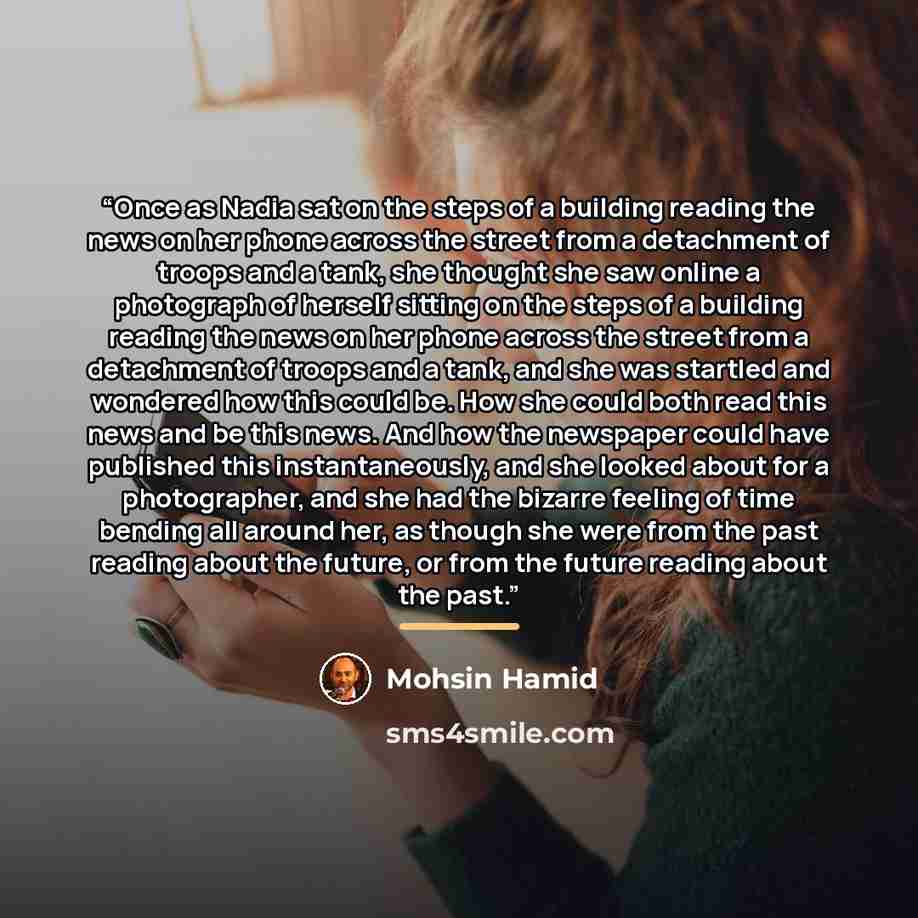 “Once as Nadia sat on the steps of a building reading the news on her phone across the street from a detachment of troops and a tank, she thought she saw online a photograph of herself sitting on the steps of a building reading the news on her phone across the street from a detachment of troops and…” quote by Mohsin Hamid