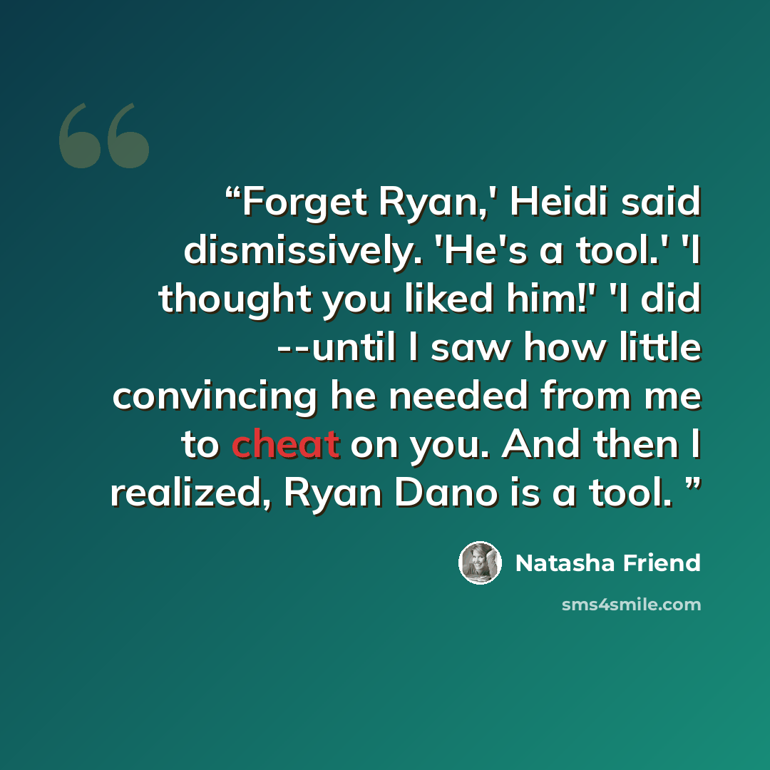 “Forget Ryan,' Heidi said dismissively. 'He's a tool.' 'I thought you liked him!' 'I did --until I saw how little convincing he needed from me to cheat on you. And then I realized, Ryan Dano is a tool.” quote by Natasha Friend