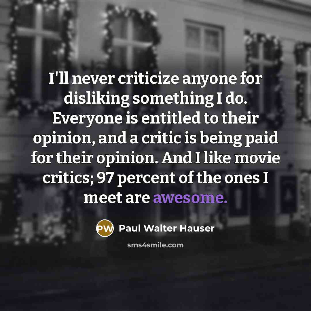 “I'll never criticize anyone for disliking something I do. Everyone is entitled to their opinion, and a critic is being paid for their opinion. And I like movie critics; 97 percent of the ones I meet are awesome.” quote by Paul Walter Hauser